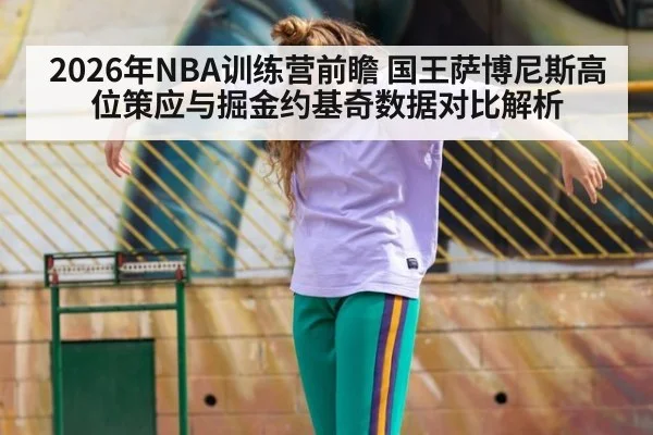 2026年NBA训练营前瞻 国王萨博尼斯高位策应与掘金约基奇数据对比解析