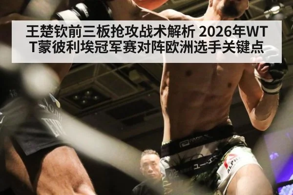 王楚钦前三板抢攻战术解析 2026年WTT蒙彼利埃冠军赛对阵欧洲选手关键点